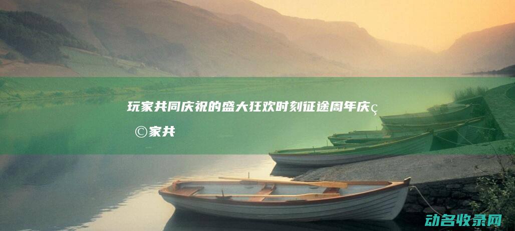 玩家共同庆祝的盛大狂欢时刻 征途周年庆 (玩家共同庆祝生日文案)
