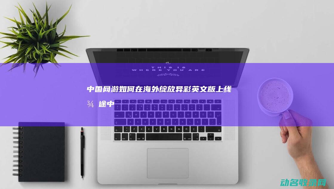 中国网游如何在海外绽放异彩 英文版上线 征途 (中国网游如何赚钱)