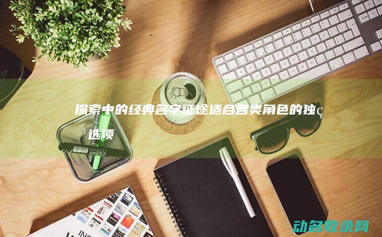 探索 中的经典名字 征途 适合各类角色的独特选项 (探索中的经典句子)