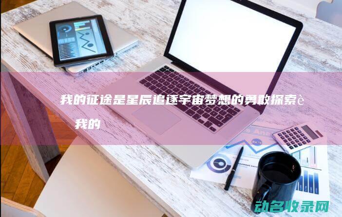 我的征途是星辰 追逐宇宙梦想的勇敢探索者 (我的征途是星辰大海是什么意思)