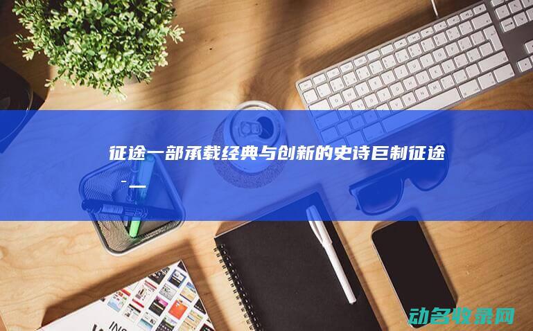 征途 一部承载经典与创新的史诗巨制 (征途唯一)