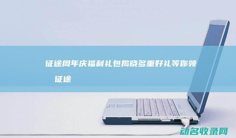 征途周年庆福利礼包揭晓 多重好礼等你领取 (征途周年庆福利礼包)