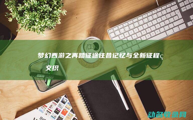 梦幻西游之再踏征途 往昔记忆与全新征程的交织 (梦幻西游之再踏征途)