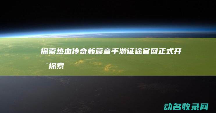 探索热血传奇新篇章 手游征途官网正式开启 (探索热血传奇手游下载)