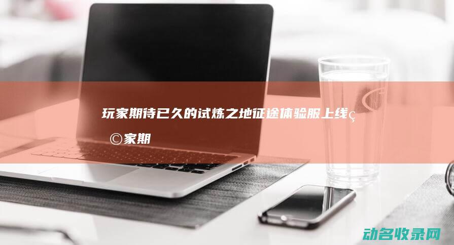 玩家期待已久的试炼之地 征途 体验服上线 (玩家期待已久的轩辕剑电视剧正在拍摄)