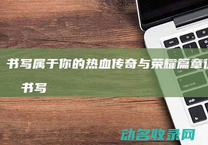 书写属于你的热血传奇与荣耀篇章 征途世界 (书写属于你的精彩篇章)
