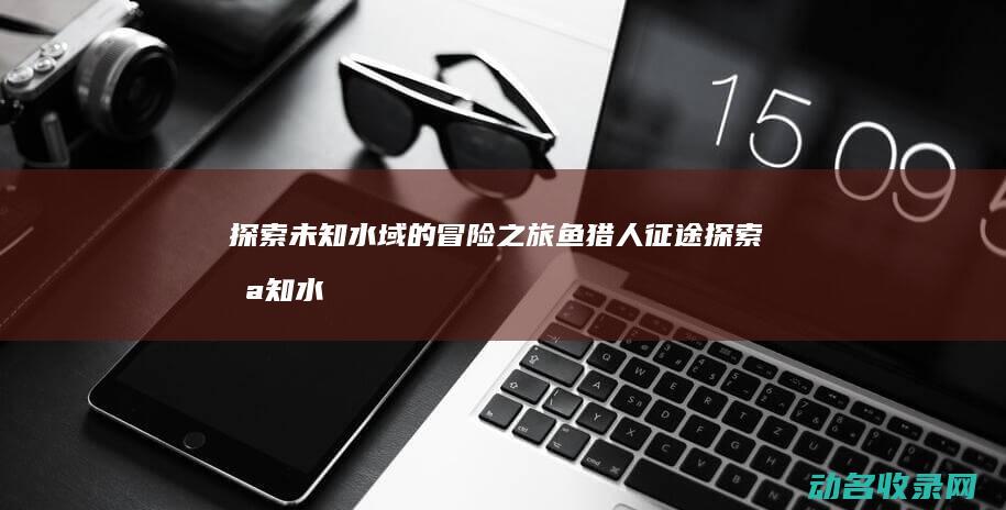 探索未知水域的冒险之旅 鱼猎人征途 (探索未知水域的游戏)
