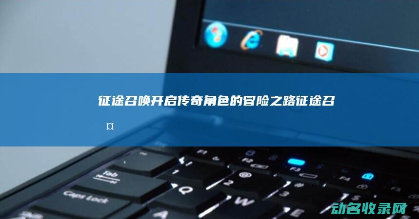 征途召唤 开启传奇角色的冒险之路 (征途 召唤)