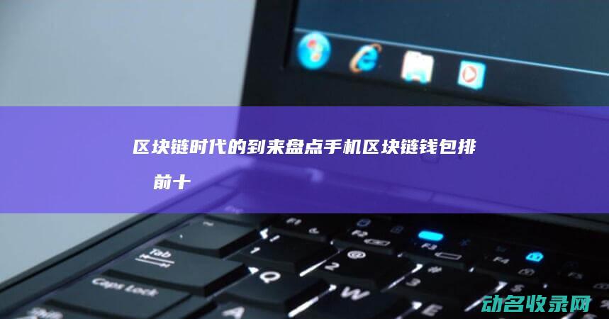 区块链时代的到来 盘点手机区块链钱包排名前十 (区块链时代的挖矿是指)