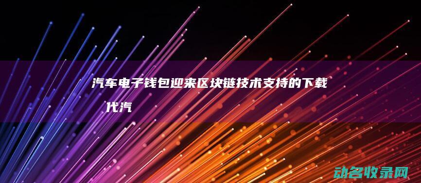 汽车电子钱包迎来区块链技术支持的下载时代 (汽车电子钱包怎么充值)